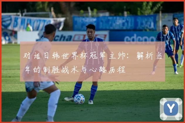对话日韩世界杯冠军主帅:解析当年的制胜战术与心路历程