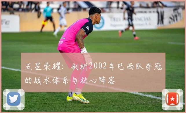 五星荣耀：剖析2002年巴西队夺冠的战术体系与核心阵容