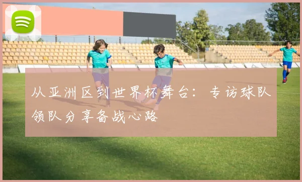 从亚洲区到世界杯舞台：专访球队领队分享备战心路