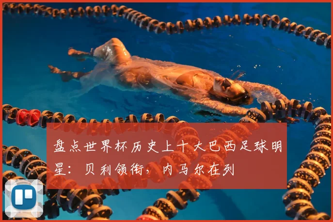 盘点世界杯历史上十大巴西足球明星:贝利领衔,内马尔在列