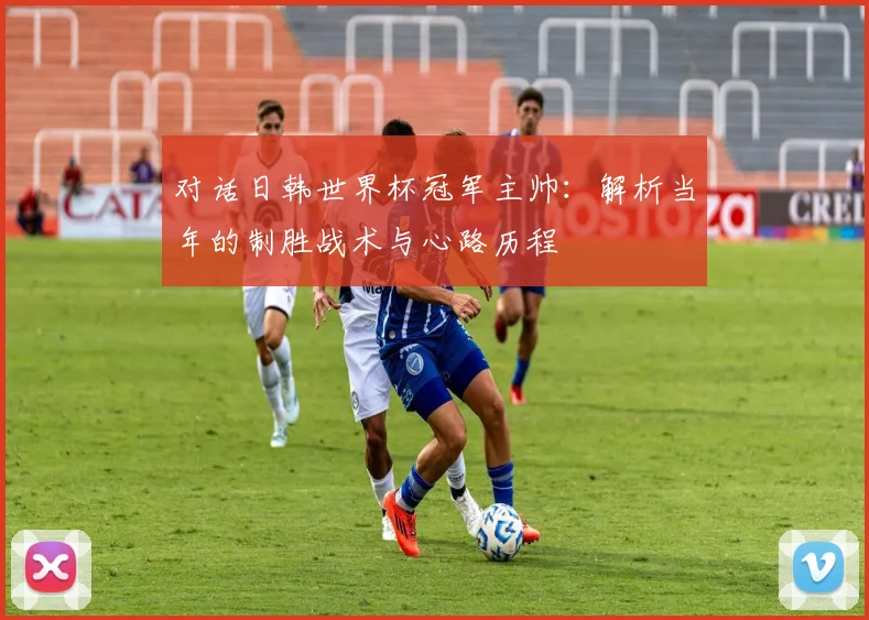 对话日韩世界杯冠军主帅:解析当年的制胜战术与心路历程