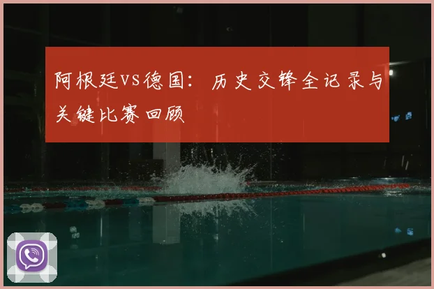 阿根廷vs德国：历史交锋全记录与关键比赛回顾