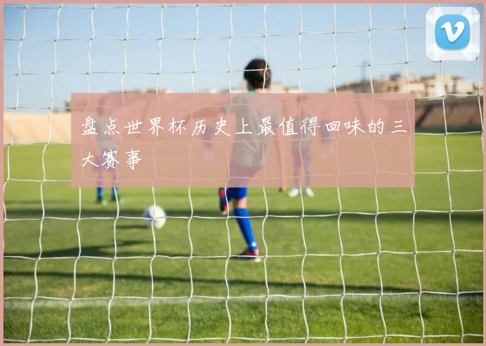 盘点世界杯历史上最值得回味的三大赛事