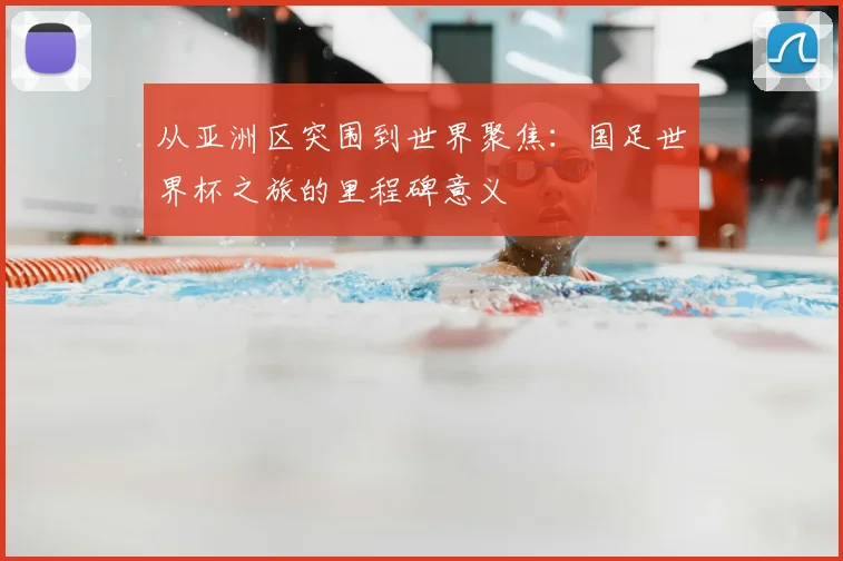从亚洲区突围到世界聚焦：国足世界杯之旅的里程碑意义