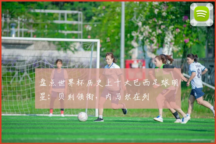 盘点世界杯历史上十大巴西足球明星:贝利领衔,内马尔在列