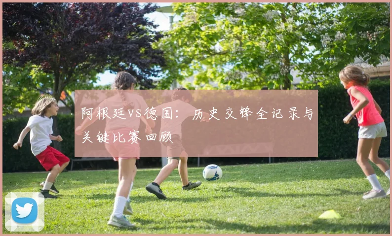 阿根廷vs德国：历史交锋全记录与关键比赛回顾