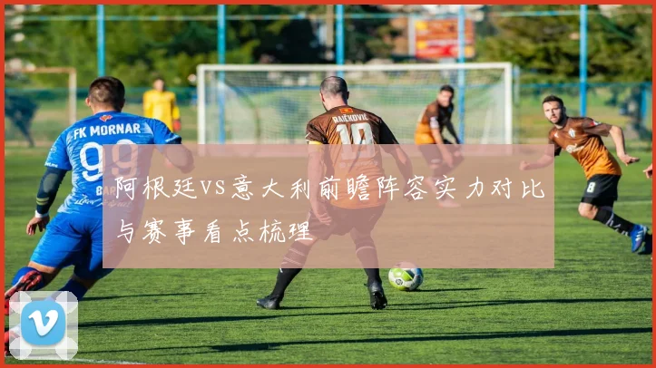 阿根廷vs意大利前瞻阵容实力对比与赛事看点梳理