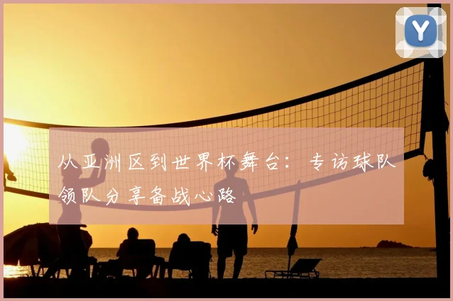 从亚洲区到世界杯舞台：专访球队领队分享备战心路