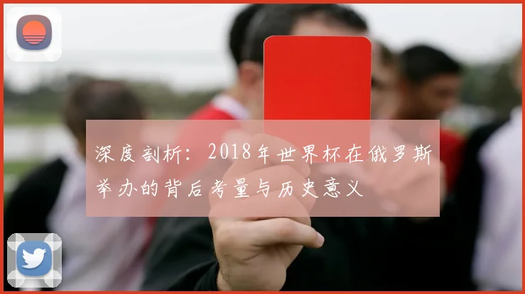 深度剖析：2018年世界杯在俄罗斯举办的背后考量与历史意义